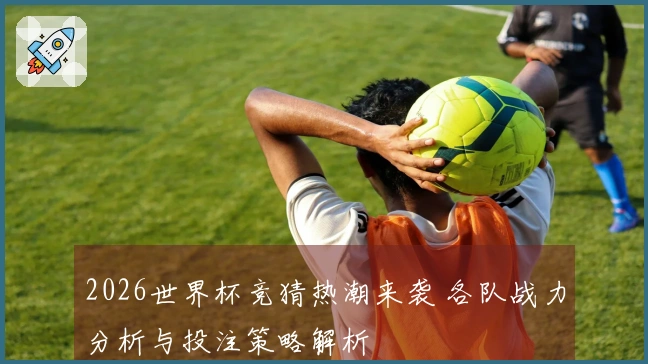 2026世界杯竞猜热潮来袭 各队战力分析与投注策略解析
